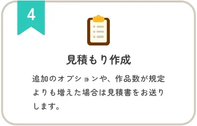ステップ4 見積もり作成:追加のオプションや、作品数が規定よりも増えた場合は見積書をお送りします。